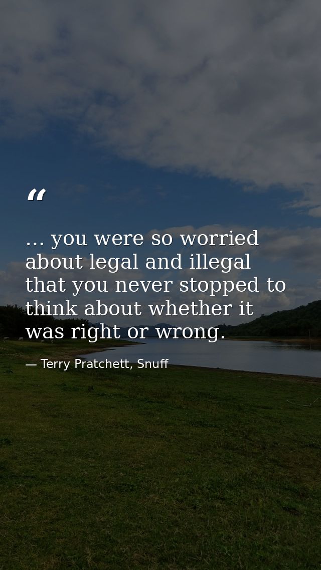 … you were so worried about legal and illegal that you never stopped to think about whether it was right or wrong. — Terry Pratchett, Snuff