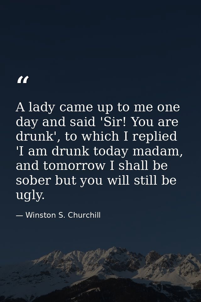 A lady came up to me one day and said 'Sir! You are drunk', to which I replied 'I am drunk today madam, and tomorrow I s — Winston S. Churchill