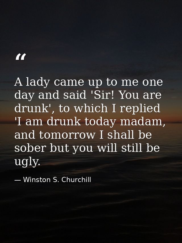 A lady came up to me one day and said 'Sir! You are drunk', to which I replied 'I am drunk today madam, and tomorrow I s — Winston S. Churchill