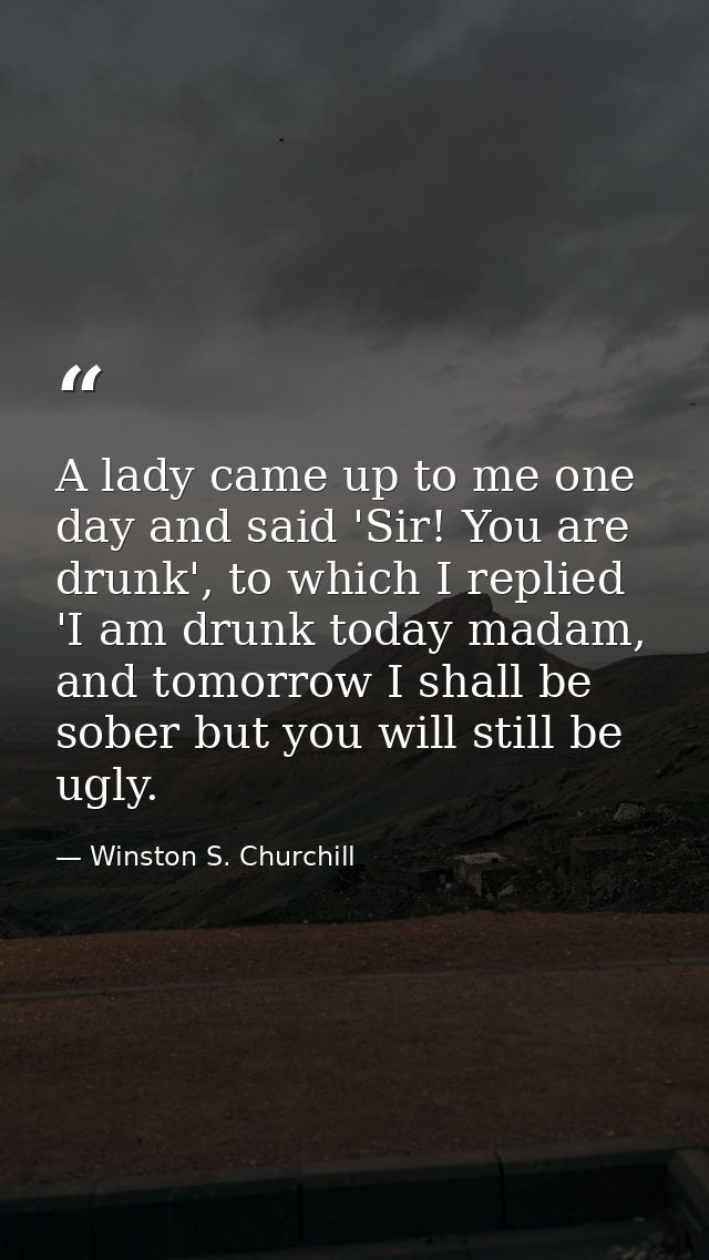 A lady came up to me one day and said 'Sir! You are drunk', to which I replied 'I am drunk today madam, and tomorrow I s — Winston S. Churchill
