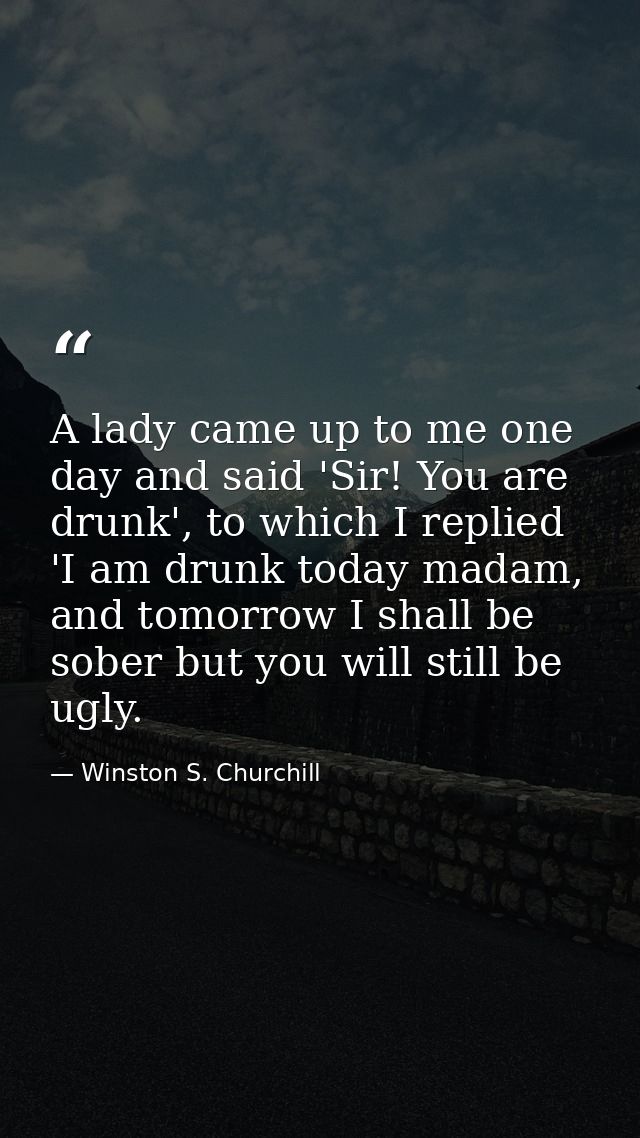 A lady came up to me one day and said 'Sir! You are drunk', to which I replied 'I am drunk today madam, and tomorrow I s — Winston S. Churchill