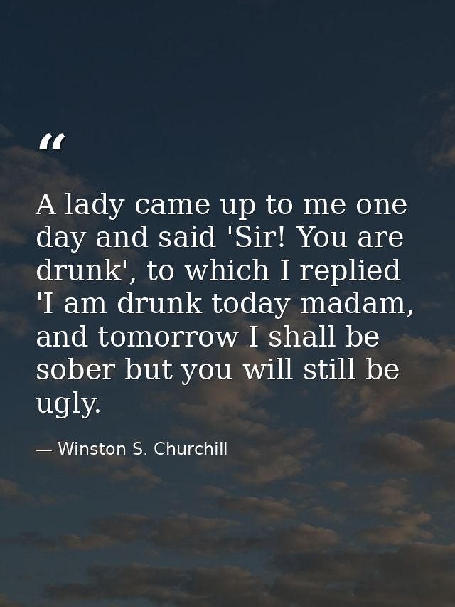 A lady came up to me one day and said 'Sir! You are drunk', to which I replied 'I am drunk today madam, and tomorrow I s — Winston S. Churchill