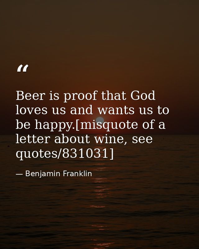 Beer is proof that God loves us and wants us to be happy.[misquote of a letter about wine, see quotes/831031] — Benjamin Franklin