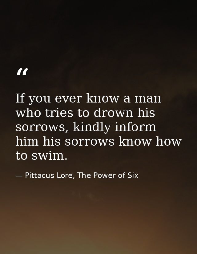 If you ever know a man who tries to drown his sorrows, kindly inform him his sorrows know how to swim. — Pittacus Lore, The Power of Six