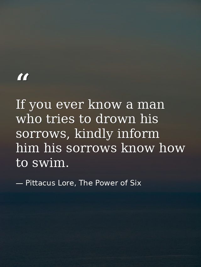 If you ever know a man who tries to drown his sorrows, kindly inform him his sorrows know how to swim. — Pittacus Lore, The Power of Six