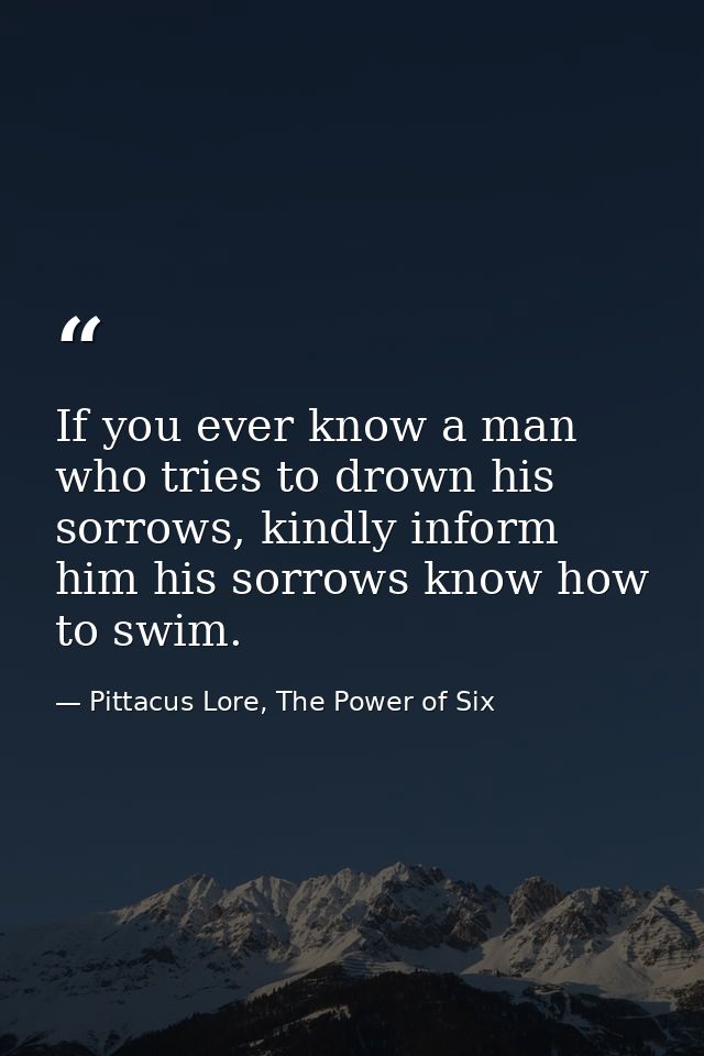 If you ever know a man who tries to drown his sorrows, kindly inform him his sorrows know how to swim. — Pittacus Lore, The Power of Six