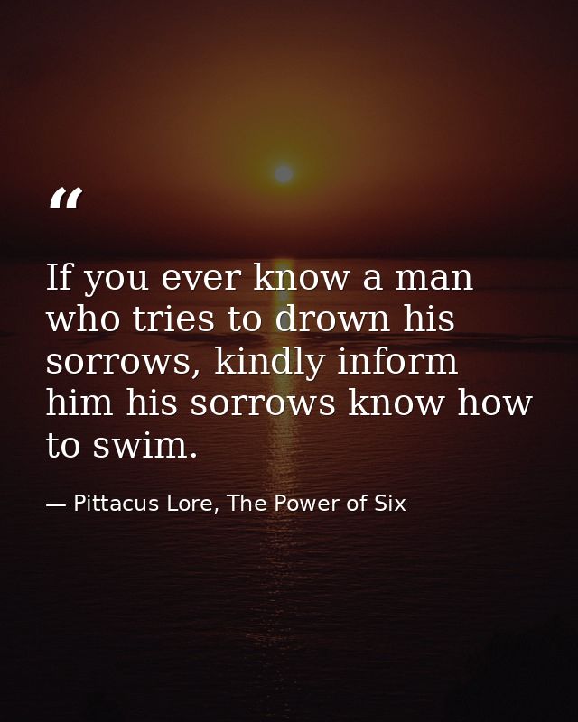 If you ever know a man who tries to drown his sorrows, kindly inform him his sorrows know how to swim. — Pittacus Lore, The Power of Six