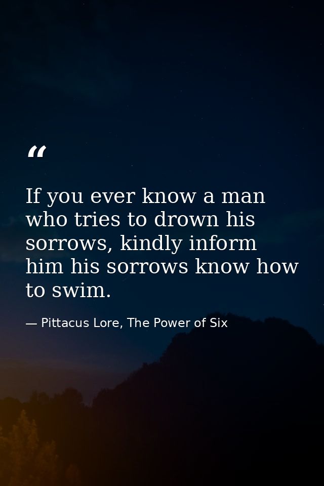 If you ever know a man who tries to drown his sorrows, kindly inform him his sorrows know how to swim. — Pittacus Lore, The Power of Six