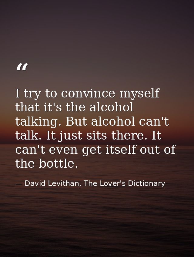 I try to convince myself that it's the alcohol talking. But alcohol can't talk. It just sits there. It can't even get it — David Levithan, The Lover's Dictionary