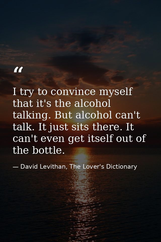 I try to convince myself that it's the alcohol talking. But alcohol can't talk. It just sits there. It can't even get it — David Levithan, The Lover's Dictionary