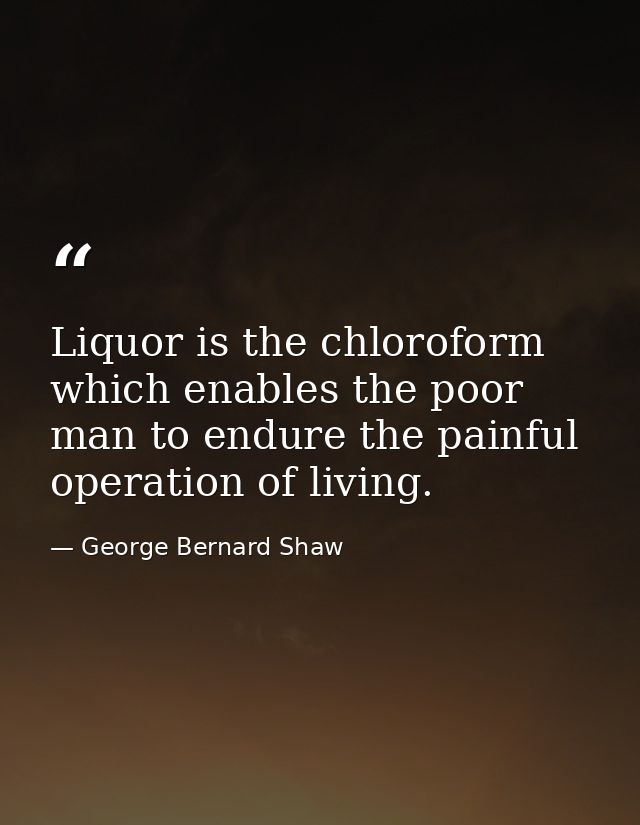 Liquor is the chloroform which enables the poor man to endure the painful operation of living. — George Bernard Shaw