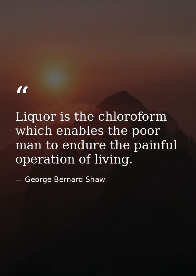 Liquor is the chloroform which enables the poor man to endure the painful operation of living. — George Bernard Shaw