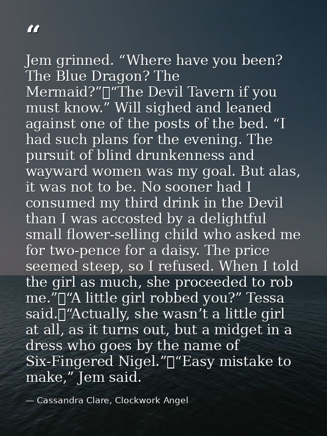 Jem grinned. “Where have you been? The Blue Dragon? The Mermaid?”	“The Devil Tavern if you must know.” Will sighed and l — Cassandra Clare, Clockwork Angel