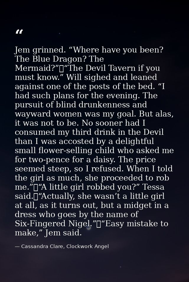 Jem grinned. “Where have you been? The Blue Dragon? The Mermaid?”	“The Devil Tavern if you must know.” Will sighed and l — Cassandra Clare, Clockwork Angel