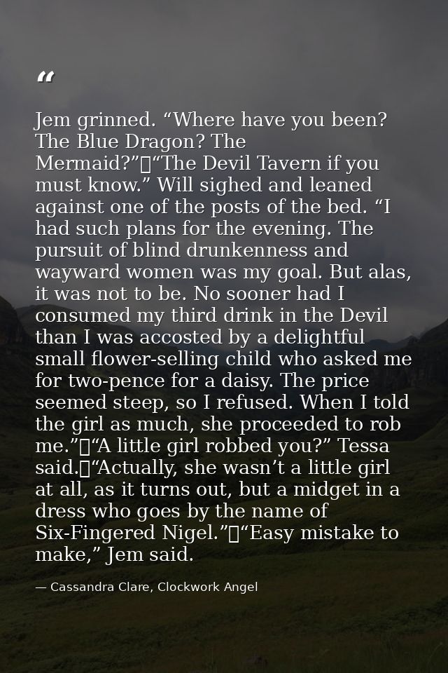 Jem grinned. “Where have you been? The Blue Dragon? The Mermaid?”	“The Devil Tavern if you must know.” Will sighed and l — Cassandra Clare, Clockwork Angel