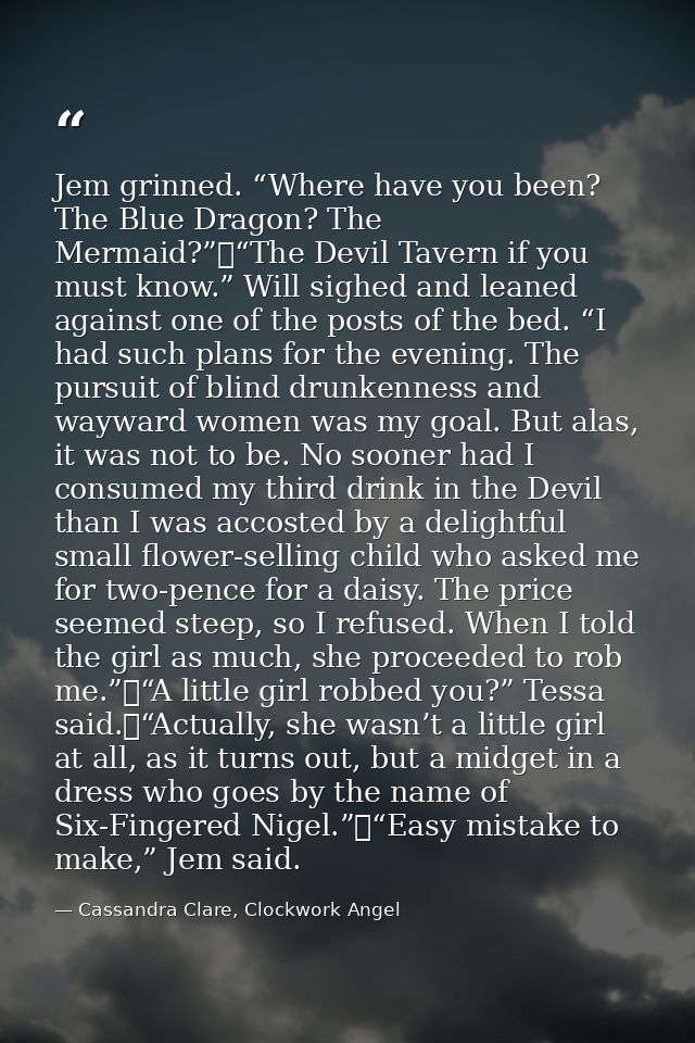Jem grinned. “Where have you been? The Blue Dragon? The Mermaid?”	“The Devil Tavern if you must know.” Will sighed and l — Cassandra Clare, Clockwork Angel