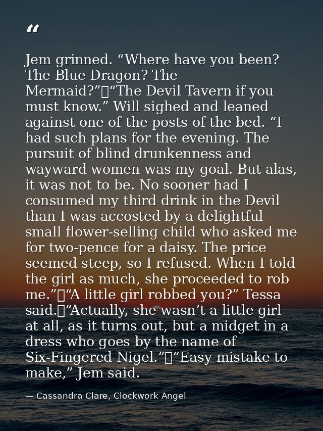 Jem grinned. “Where have you been? The Blue Dragon? The Mermaid?”	“The Devil Tavern if you must know.” Will sighed and l — Cassandra Clare, Clockwork Angel