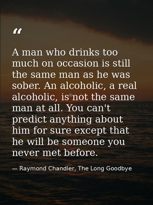 A man who drinks too much on occasion is still the same man as he was sober. An alcoholic, a real alcoholic, is not the  — Raymond Chandler, The Long Goodbye