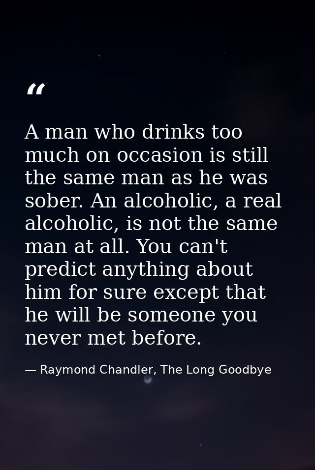 A man who drinks too much on occasion is still the same man as he was sober. An alcoholic, a real alcoholic, is not the  — Raymond Chandler, The Long Goodbye