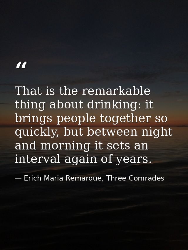 That is the remarkable thing about drinking: it brings people together so quickly, but between night and morning it sets — Erich Maria Remarque, Three Comrades