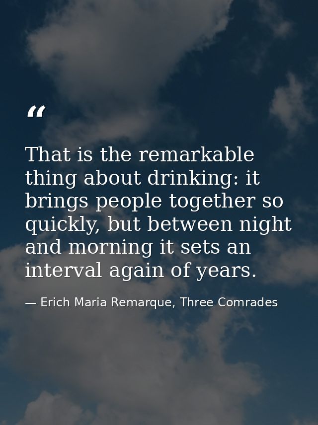 That is the remarkable thing about drinking: it brings people together so quickly, but between night and morning it sets — Erich Maria Remarque, Three Comrades