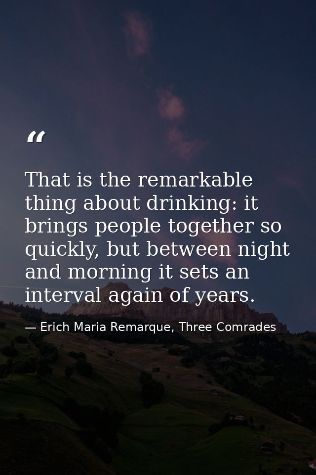That is the remarkable thing about drinking: it brings people together so quickly, but between night and morning it sets — Erich Maria Remarque, Three Comrades