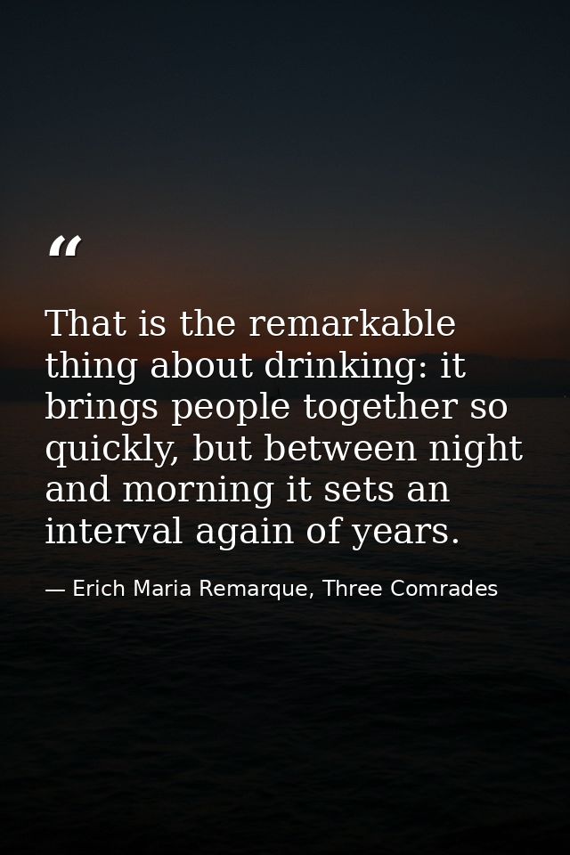 That is the remarkable thing about drinking: it brings people together so quickly, but between night and morning it sets — Erich Maria Remarque, Three Comrades