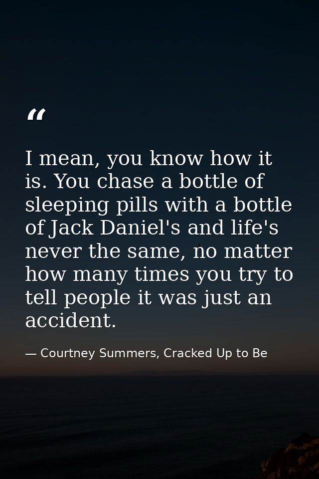 I mean, you know how it is. You chase a bottle of sleeping pills with a bottle of Jack Daniel's and life's never the sam — Courtney Summers, Cracked Up to Be