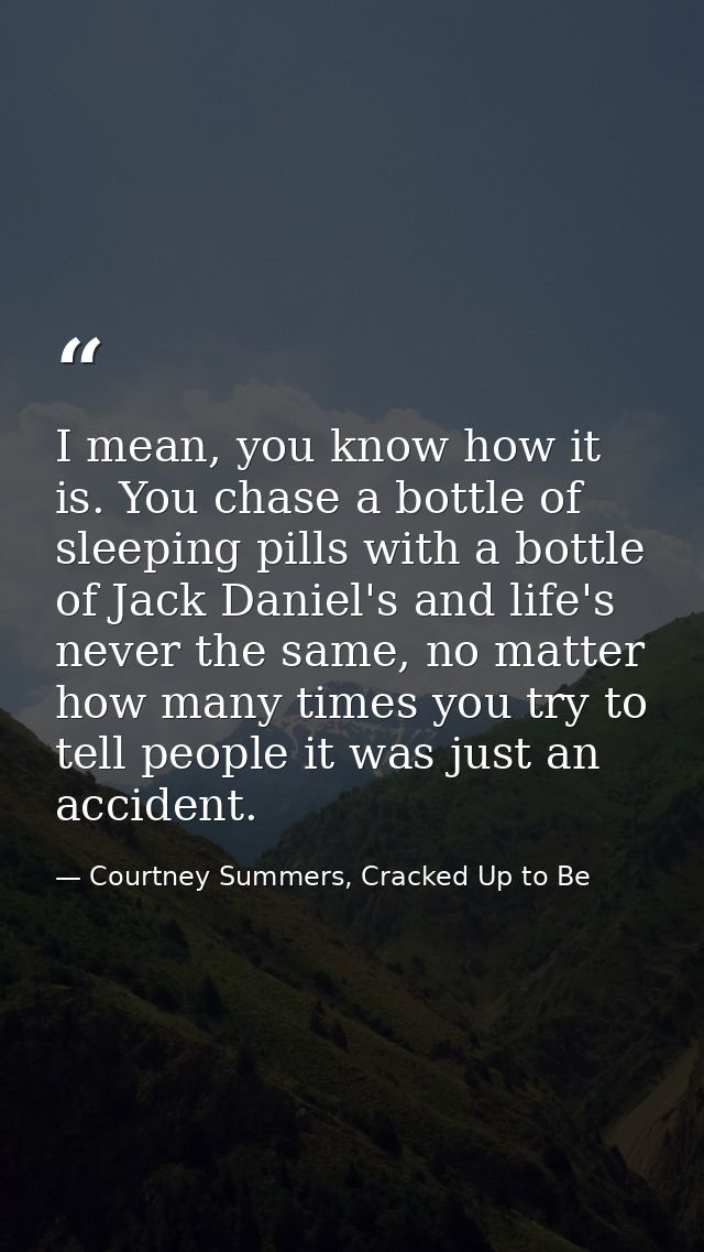 I mean, you know how it is. You chase a bottle of sleeping pills with a bottle of Jack Daniel's and life's never the sam — Courtney Summers, Cracked Up to Be