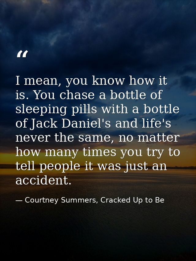 I mean, you know how it is. You chase a bottle of sleeping pills with a bottle of Jack Daniel's and life's never the sam — Courtney Summers, Cracked Up to Be