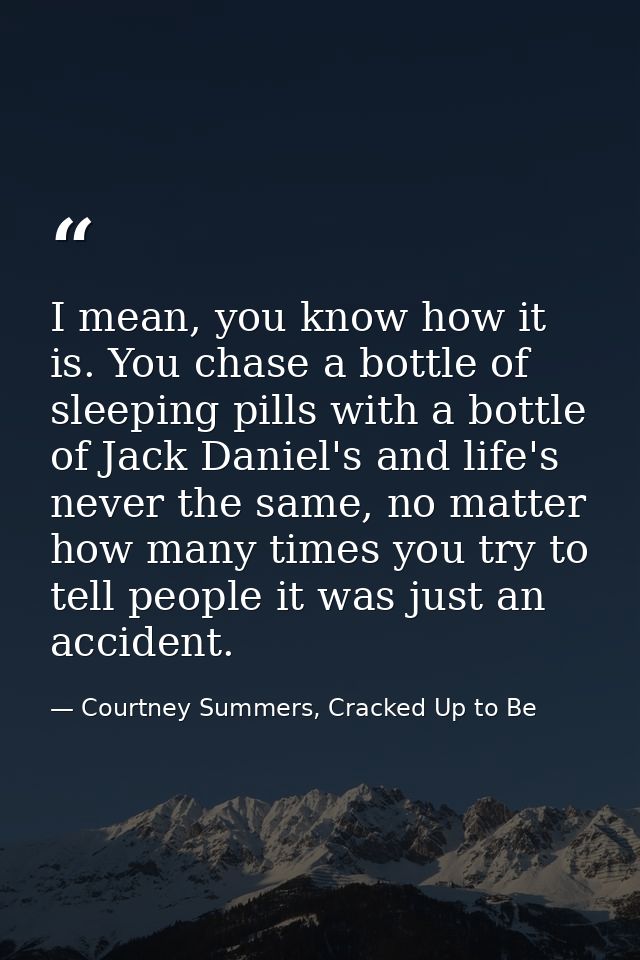 I mean, you know how it is. You chase a bottle of sleeping pills with a bottle of Jack Daniel's and life's never the sam — Courtney Summers, Cracked Up to Be