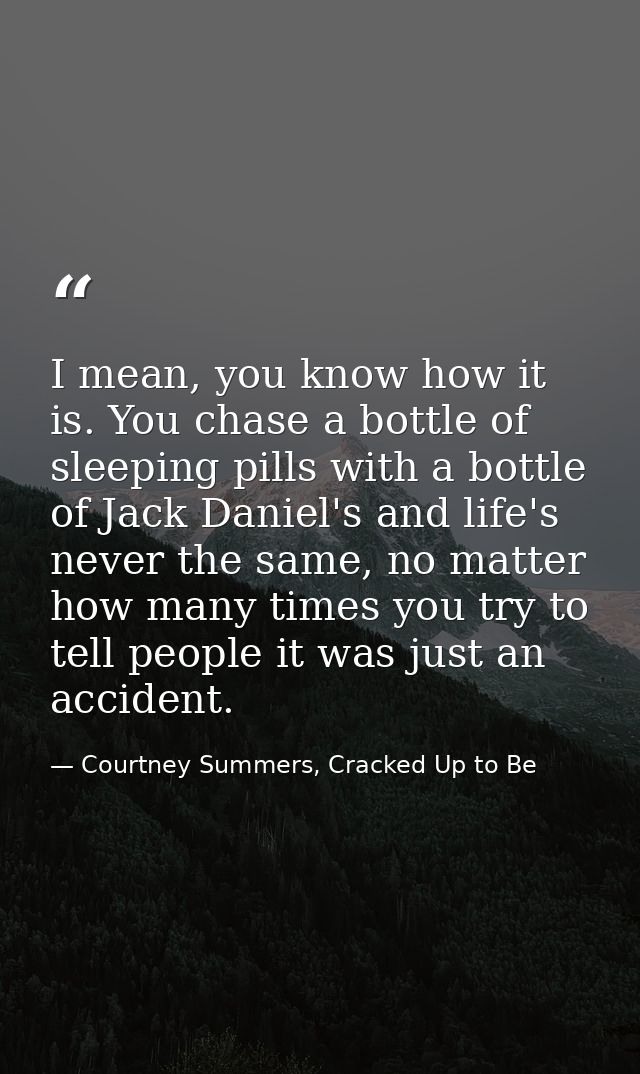 I mean, you know how it is. You chase a bottle of sleeping pills with a bottle of Jack Daniel's and life's never the sam — Courtney Summers, Cracked Up to Be