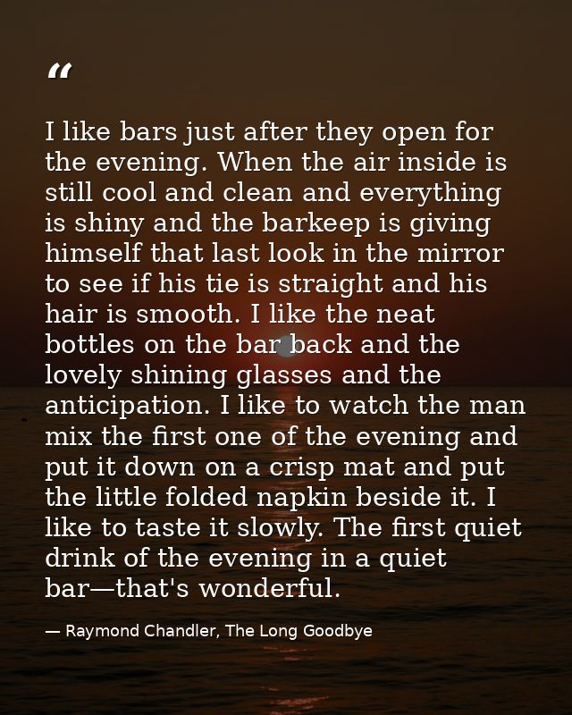 I like bars just after they open for the evening. When the air inside is still cool and clean and everything is shiny an — Raymond Chandler, The Long Goodbye