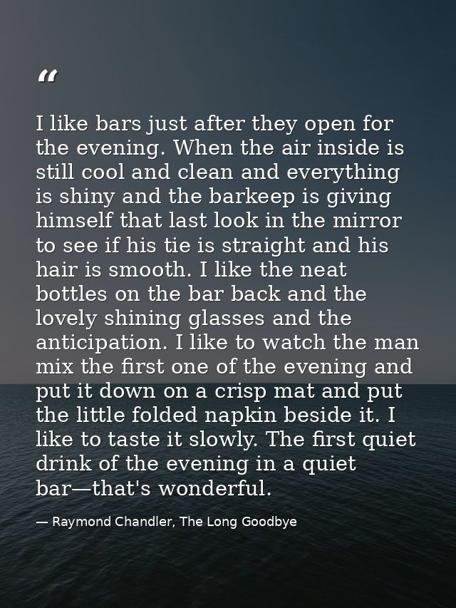 I like bars just after they open for the evening. When the air inside is still cool and clean and everything is shiny an — Raymond Chandler, The Long Goodbye