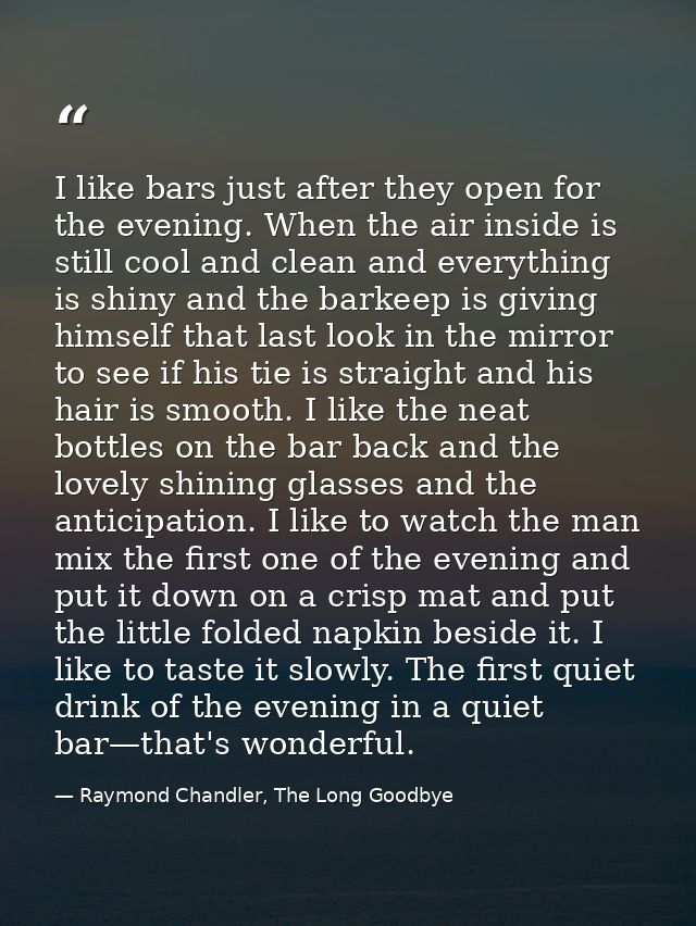 I like bars just after they open for the evening. When the air inside is still cool and clean and everything is shiny an — Raymond Chandler, The Long Goodbye