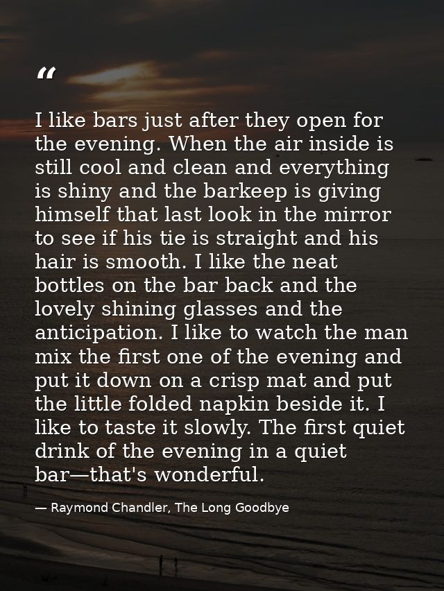 I like bars just after they open for the evening. When the air inside is still cool and clean and everything is shiny an — Raymond Chandler, The Long Goodbye