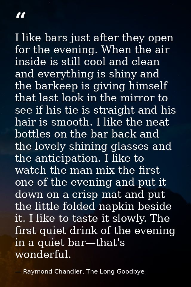 I like bars just after they open for the evening. When the air inside is still cool and clean and everything is shiny an — Raymond Chandler, The Long Goodbye