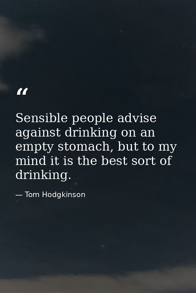 Sensible people advise against drinking on an empty stomach, but to my mind it is the best sort of drinking. — Tom Hodgkinson