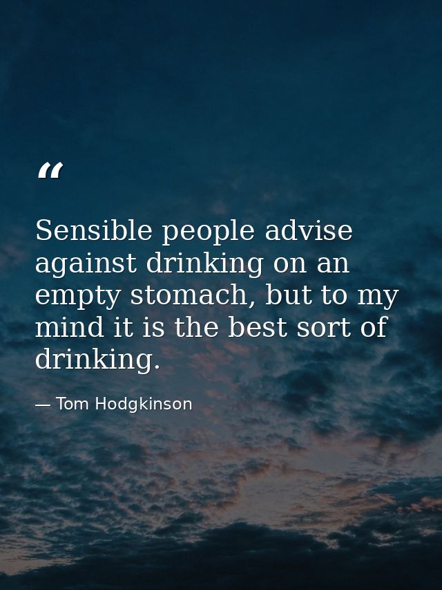 Sensible people advise against drinking on an empty stomach, but to my mind it is the best sort of drinking. — Tom Hodgkinson