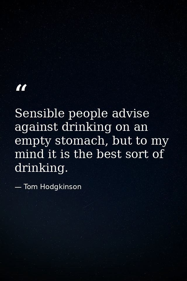 Sensible people advise against drinking on an empty stomach, but to my mind it is the best sort of drinking. — Tom Hodgkinson
