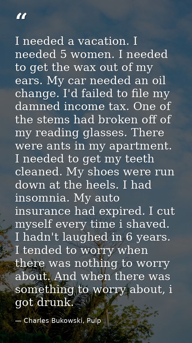 I needed a vacation. I needed 5 women. I needed to get the wax out of my ears. My car needed an oil change. I'd failed t — Charles Bukowski, Pulp
