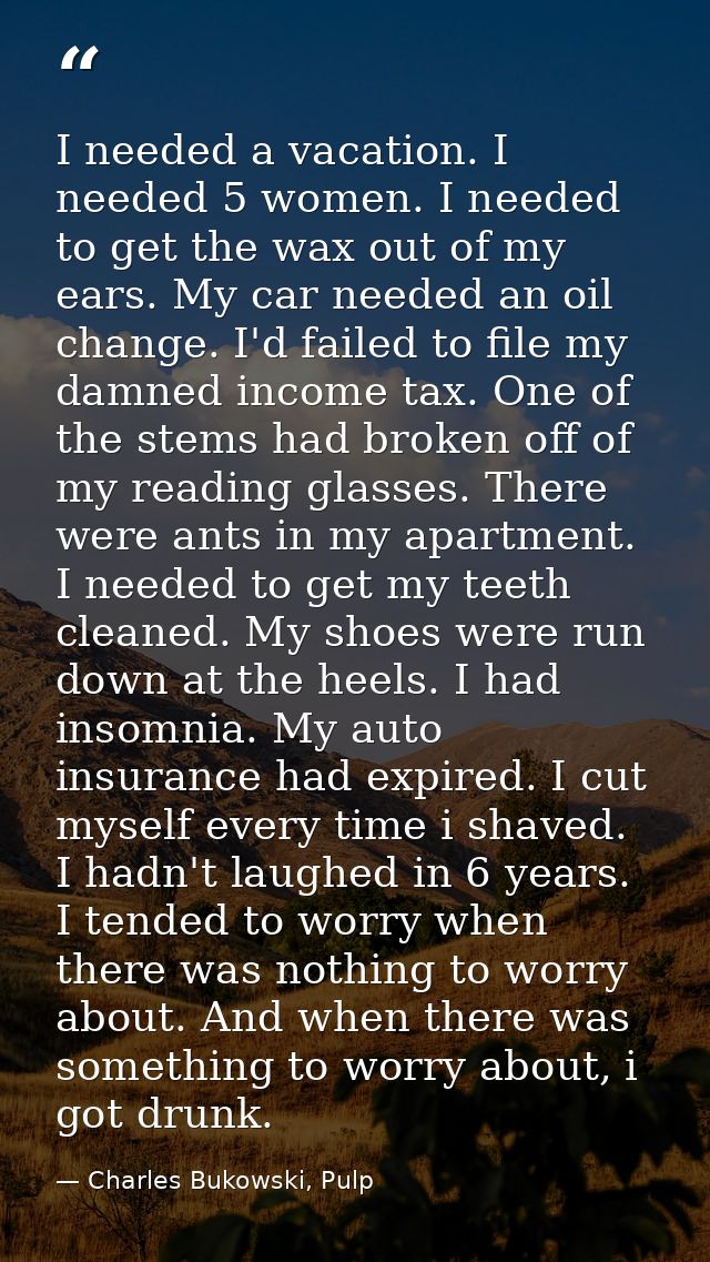 I needed a vacation. I needed 5 women. I needed to get the wax out of my ears. My car needed an oil change. I'd failed t — Charles Bukowski, Pulp