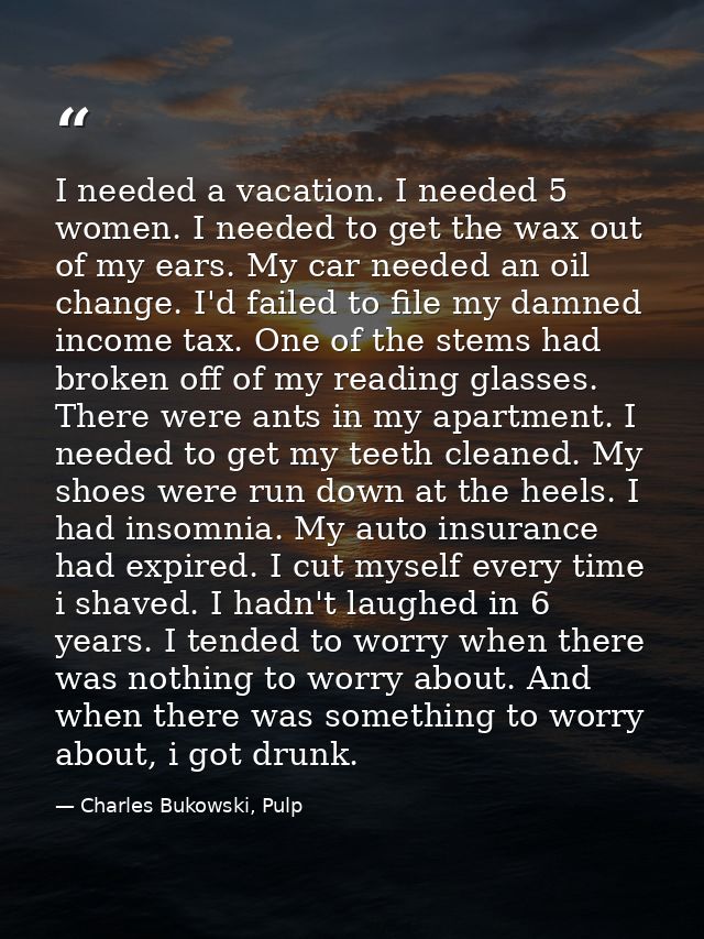 I needed a vacation. I needed 5 women. I needed to get the wax out of my ears. My car needed an oil change. I'd failed t — Charles Bukowski, Pulp