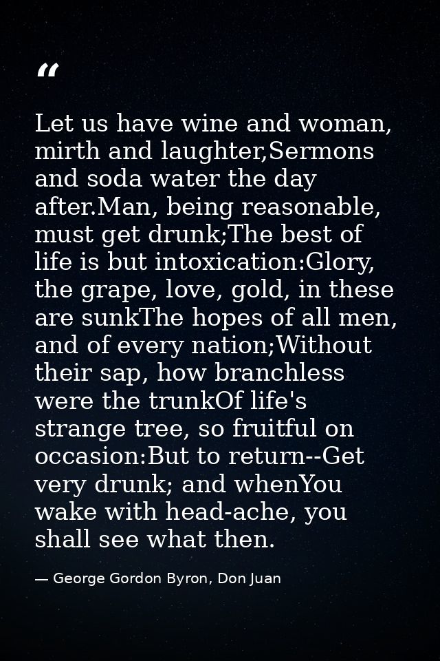 Let us have wine and woman, mirth and laughter,Sermons and soda water the day after.Man, being reasonable, must get drun — George Gordon Byron, Don Juan