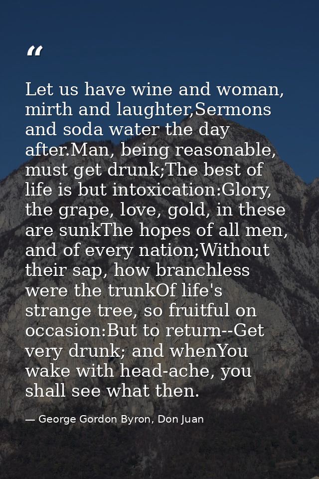 Let us have wine and woman, mirth and laughter,Sermons and soda water the day after.Man, being reasonable, must get drun — George Gordon Byron, Don Juan