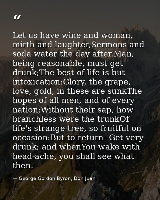 Let us have wine and woman, mirth and laughter,Sermons and soda water the day after.Man, being reasonable, must get drun — George Gordon Byron, Don Juan