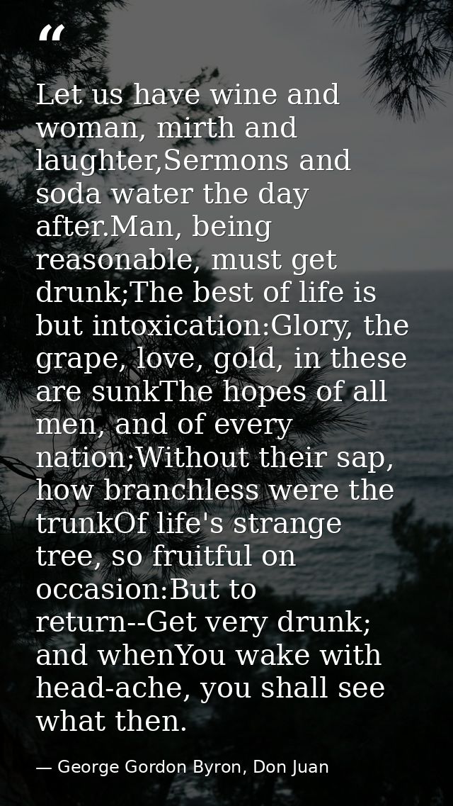 Let us have wine and woman, mirth and laughter,Sermons and soda water the day after.Man, being reasonable, must get drun — George Gordon Byron, Don Juan