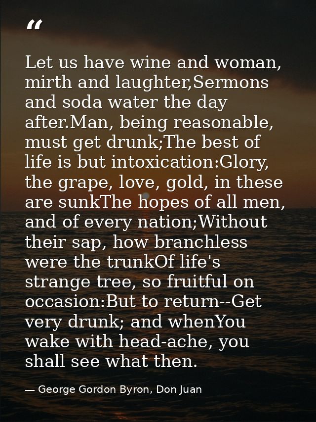 Let us have wine and woman, mirth and laughter,Sermons and soda water the day after.Man, being reasonable, must get drun — George Gordon Byron, Don Juan