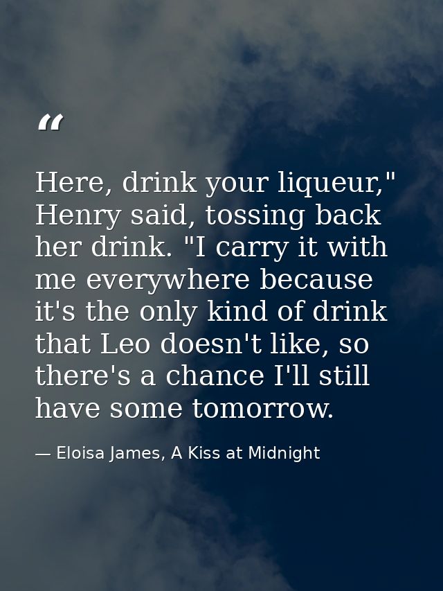 Here, drink your liqueur," Henry said, tossing back her drink. "I carry it with me everywhere because it's the only kind — Eloisa James, A Kiss at Midnight