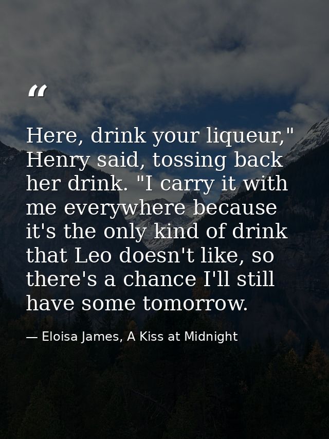 Here, drink your liqueur," Henry said, tossing back her drink. "I carry it with me everywhere because it's the only kind — Eloisa James, A Kiss at Midnight